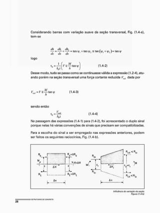 Considerando barras com variação suave da seção transversal, Fig, (1.4-a),
tem-se
— =—L + — - 3 tany, + tan = tan (V, + lan^
dx dx dx
logo
1 („M.
Desse modo, tudo se passa como se continuasse válida a expressão (1.2-4), atu-
ando porém na seção transversal uma força cortante reduzida Vntl dada por
(1.4-2)
(1.4-3)
sendo então
t 0 = ^ L (1.4-4)
I
M
a passagem das expressões (1.4-1) para (1.4-2), foi acrescentado o duplo sinal
porque nelas há várias convenções de sinais que precisam ser compatibilizadas.
Para a escolha do sinal a ser empregado nas expressões anteriores, podem
ser feitos os seguintes raciocínios, Fig. (1.4-b).
Influência do variação da seção
Figura (J.4-Ò)
 