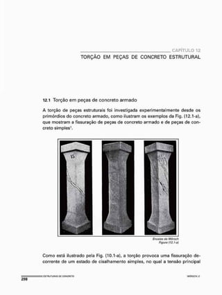 CAPÍTULO 12
TORÇÃO EM PEÇAS DE CONCRETO ESTRUTURAL
12.1 Torção em peças de concreto armado
A torção de peças estruturais foi investigada experimentalmente desde os
primórdios do concreto armado, como ilustram os exemplos da Fig. {12,1-a)r
que mostram a fissuração de peças de concreto armado e de peças de con-
creto simples1.
Ensaios do Mürsch
Figura (12. ha}
Como está ilustrado pela Fig, {10.1 -a), a torção provoca uma fissuração de-
corrente de um estado de cisalhamento simples, no qual a tensão principal
: ESTRUTURAS M CÜKCRIiTO •MOflSCH f.
 