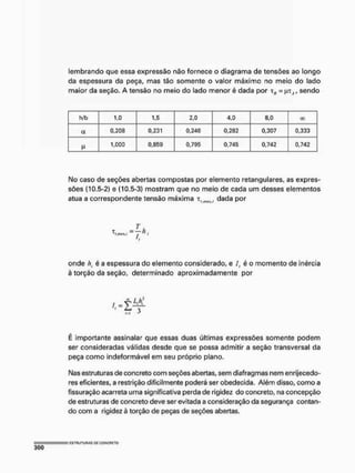 lembrando que essa expressão não fornece o diagrama de tensões ao longo
da espessura da peça, mas tão somente o valor máximo no meio do lado
maior da seção. A tensão no meio do lado menor é dada por = JUT(1, sendo
h/b 1,0 1,5 2,0 4,0 8,0 00
a 0,208 0,231 0,246 0,282 0,307 0,333
1,000 0,859 0,795 0,745 0,742 0,742
IMo caso de seções abertas compostas por elemento retangulares, as expres-
sões (10.5-2) e (10.5-3) mostram que no meio de cada um desses elementos
atua a correspondente tensão máxima t , d a d a por
i.nux./ , " I
onde /;. é a espessura do elemento considerado, e /, é o momento de inércia
à torção da seção, determinado aproximadamente por
"' l Ir
f
M
É importante assinalar que essas duas últimas expressões somente podem
ser consideradas válidas desde que se possa admitir a seção transversal da
peça como Indeformável em seu próprio plano.
Nas estruturas de concreto com seções abertas, sem diafragmas nem enrijecedo-
res eficientes» a restrição dificilmente poderá ser obedecida. Além disso, como a
fissuração acarreta uma significativa perda de rigidez do concreto» na concepção
de estruturas de concreto deve ser evitada a consideração da segurança contan-
do com a rigidez è torção de peças de seções abertas.
 
