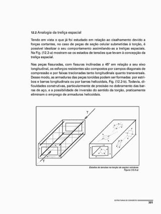 12.2 Analogia da treliça espacial
Tendo em vista o que já foi estudado em relação ao cisalhamento devido a
forças cortantes, no caso de peças de seção celular submetidas à torção, é
possível idealizar o seu comportamento assimilando-as a treliças espaciais,
Na Fig. (12.2-a) mostram-se os estados de tensões que levam à concepção da
treliça espacial.
Nas peças fissuradas, com fissuras inclinadas a 45° em relação a seu eixo
longitudinal, os esforços resistentes são compostos por campos diagonais de
compressão e por faixas tracionadas tanto longitudinais quanto transversais.
Desse modo, as armaduras das peças torcidas podem ser formadas por estri-
bos e barras longitudinais ou por barras helícoidais, Fig. (12.2-b). Todavia, di-
ficuldades construtivas, particularmente de precisão no dobramento das bar-
ras de aço, e a possibilidade de inversão do sentido da torção, praticamente
eliminam o emprego de armaduras helícoidais.
Figura (12.2-a)
 