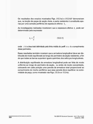 Os resultados dos ensaios mostrados Figs. (12.3-a) e (12.3-b)4 demonstram
que, na torção de peças de seção cheia, a parte resistente é constituída ape-
nas por uma camada periférica de espessura efetiva
As investigações realizadas mostraram que a espessura efetiva h(. pode ser
determinada pela expressão
(12.3-1)
onde A é a área total delimitada pela linha média do perfil e « é o comprimento
desse perímetro.
Esses resultados também mostram que a armadura longitudinal deve ser dis-
tribuída de modo equilibrado ao longo do perímetro da seção resistente, a fim
de que todas as barras suportem iguais quinhões dos esforços longitudinais.
A distribuição equilibrada da armadura longitudinal pode ser feita de modo
uniforme ao longo do perímetro da seção, ou então de modo concentrado,
colocando em cada posição uma parcela da armadura total proporcional ao
comprimento do trecho periférico que essa parcela deve equilibrar na extre-
midade da peça, como mostrado nas Figs. (12.3-a e 12.3-b).
<fib CEB-Fffí Slrticlural Concreta - Vot. 2. Fig. 4.4-33.
Lousoimo. 1999.
 