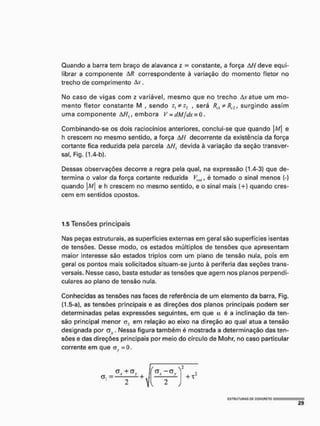 Quando a barra tem braço de alavanca z - constante, a força AH deve equi-
librar a componente AR correspondente à variação do momento fletor no
trecho de comprimento Ax.
No caso de vigas com z variável, mesmo que no trecho Avatue um mo-
mento fletor constante M , sendo , será Rtl * Rc2, surgindo assim
uma componente AH{, embora V = dMjdx = 0.
Combinando-se os dois raciocínios anteriores, conclui-se que quando |/kf| e
h crescem no mesmo sentido, a força AH decorrente da existência da força
cortante fica reduzida pela parcela AHt devida à variação da seção transver*
sal, Fig. (1.4-b).
Dessas observações decorre a regra pela qual, na expressão {1.4-3) que de-
termina o valor da força cortante reduzida Vrft!, é tomado o sinal menos {-)
quando M e h crescem no mesmo sentido, e o sinal mais {+) quando cres-
cem em sentidos opostos.
1.5 Tensões principais
Nas peças estruturais, as superfícies externas em geral são superfícies isentas
de tensões. Desse modo, os estados múltiplos de tensões que apresentam
maior interesse são estados triplos com um plano de tensão nula, pois em
geral os pontos mais solicitados situam-se junto à periferia das seções trans-
versais. Nesse caso, basta estudar as tensões que agem nos planos perpendi-
culares ao plano de tensão nula.
Conhecidas as tensões nas faces de referência de um elemento da barra, Fig.
(1.5-a), as tensões principais e as direções dos planos principais podem ser
determinadas pelas expressões seguintes, em que a é a inclinação da ten-
são principal menor em relação ao eixo na direção ao qual atua a tensão
designada por av . Nessa figura também é mostrada a determinação das ten-
sões e das direções principais por meio do círculo de Mohr, no caso particular
corrente em que <rh
. = 0.
 