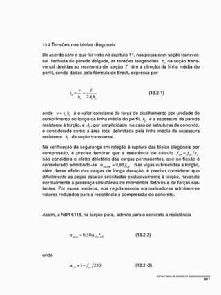 13.2 Tensões nas bielas diagonais
De acordo com o que foi visto no capítulo 11, nas peças com seção transver-
sal fechada de parede delgada, as tensões tangenciais t, na seção trans-
versal devidas ao momento de torção T têm a direção da linha média do
perfil, sendo dadas pela fórmula de Bredt, expressa por
(13.2-1)
onde v = T, é o valor constante da força de cisalhamento por unidade de
comprimento ao longo da linha média do perfil, /?, é a espessura da parede
resistente à torção, e 4,, por simplicidade no caso de estruturas de concreto,
é considerada como a área total delimitada pela linha média da espessura
resistente h, da seção transversal.
Na verificação da segurança em relação ã ruptura das bielas diagonais por
compressão, é preciso lembrar que a resistência de cálculo ffíl=f(.Jyi.
não considera o efeito deletério das cargas permanentes, que na flexão é
considerado admitindo-se <t,(, i
í
5
1
1 = 0,85flit. Nas vigas submetidas à torção,
além desse efeito das cargas de longa duração, é preciso considerar que
dificilmente as peças estarão solicitadas exclusivamente à torção, havendo
normalmente a presença simultânea de momentos fletores e de forças cor-
tantes. Por esses motivos, nos regulamentos normalizadores admitem-se
valores reduzidos para a resistência à compressão do concreto.
Assim, a NBR 6118, na torção pura, admite para o concreto a resistência
cr< 1 M ,= 0 , 5 0 a ( 1 3 . 2 - 2 )
onde
a , : = l - . / ; , / 2 5 0 ( 1 3 , 2 -3)
 
