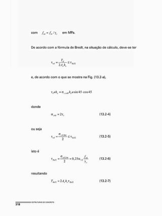 com 4, = fíif fyr em MPa.
De acordo com a fórmula de Bredt, na situação de cálculo, deve-se ter
Lt
2 A h .
T = í C T
V - , , ~ 1
HJ2
e, de acordo com o que se mostra na Fig. (13.2-a),
T = 0tl(l4jÃt,í?sin45'COs45
donde
O...J =2T, (13.2-4)
ou seja
^rif.lim
S ^ - S t ^ (13.2-5)
isto é
o /
^ = - ^ = 0,25 (13.2-6)
resultando
r . f l - 2 ^ (13.2-7)
 