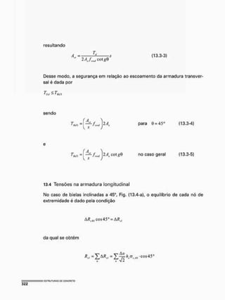 resultando
A . =
^ H / w cotg9
4,, = . , „ ^ • ~-V (13.3-3)
Desse modo, a segurança em relação ao escoamento da armadura transver-
sal é dada por
fs<i - I&n
sendo
T =
' Mi para G = 45( (13.3-4)
T =
1 Mi cot gQ no caso geral (13,3-5)
13.4 Tensões na armadura longitudinal
No caso de bielas inclinadas a 45°, Fig. (13,4-a), o equilíbrio de cada nó de
extremidade é dado pela condição
ARciSco$45° = àRsl
da qual se obtém
N Ü V i
 