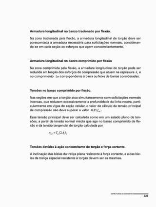 A r m a d u r a longitudinal no banzo tracionado por flexão,
Na zona tracionada pela flexão, a armadura longitudinal de torção deve ser
acrescentada à armadura necessária para solicitações normais, consideran-
do-se em cada seção os esforços que agem concomítantemente.
A r m a d u r a longitudinal no banzo c o m p r i m i d o por flexão
Na zona comprimida pela flexão, a armadura longitudinal de torção pode ser
reduzida em função dos esforços de compressão que atuam na espessura ht
, e
no comprimento Au correspondente à barra ou feixe de barras consideradas,
Tensões no banzo comprimido por flexão.
Nas seções em que a torção atua simultaneamente com solicitações normais
intensas, que reduzem excessivamente a profundidade da linha neutra, parti-
cularmente em vigas de seção celular, o valor de cálculo da tensão principal
de compressão não deve superar o valor 0,85/^.
Essa tensão principal deve ser calculada como em um estado plano de ten-
sões, a partir da tensão normal média que age no banzo comprimido de fle-
xão e da tensão tangencial de torção calculada por
^ = TJIAX
Tensões devidas à ação concomitante de torção e força-cortante.
A inclinação das bielas da treliça plana resistente à força cortante, e a das bie-
las da treliça espacial resistente à torção devem ser as mesmas.
 