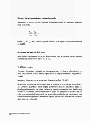 Tensões d e compressão nas bielas diagonais
A resistência à compressão diagonal do concreto deve ser satisfeita atenden-
do à expressão
V T
V T
r fui 'HUI
onde VSd e TSd são os esforços de cálculo que agem concomitantemente
na seção.
A r m a d u r a transversal de tração
A armadura transversal pode ser determinada pela soma das armaduras cal-
culadas separadamente para VSd e TS(l.
13.6 Flexo-torção
No caso de seções delgadas de forma qualquer, conforme foi analisado no
item 10.9, admite-se que a torção provoque o empenamento da seção trans-
versal.
A origem desse empenamento está ilustrada na Fig. (10,9-b).
Nos casos em que se pode considerar a existência simultânea tanto de tor-
ção uniforme quanto de flexo-torção, o momento externo solicitante pode ser
desdobrado em duas parcelas, cada uma correspondendo a uma das formas
de torção, ou então, uma dessas formas pode ser desprezada quando se ad-
mite uma capacidade adequada de acomodação plástica da estrutura, e que
o mecanismo desprezado não tenha rigidez superior ao mecanismo conside-
rado como o resistente.
 