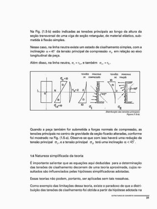 Na Fig. (1,5-b) estão indicadas as tensões principais ao longo da altura da
seção transversal de uma viga de seção retangular, de material elástico, sub-
metida à flexão simples.
Nesse caso, na linha neutra existe um estado de cisalhamento simples, com a
inclinação çt = 4S da tensão principal de compressão nlf em relação ao eixo
longitudinal da peça.
Além disso, na linha neutra, A, = T5, e também O^ = TFL.
T
E
N
S
Õ
E
S P
f
l
l
N
C
I
P
f
l
l
S T
E
N
S
A
S P
R
I
N
C
I
P
A
I
S
Distribuição dos tansàos principais
Figuro (f,5b)
Guando a peça também for submetida a forças normais de compressão, as
tensões principais no centro de gravidade da seção ficarão alteradas, conforme
foi mostrado na Fig. (1.5-a), Observe-se que com isso haverá uma redução da
tensão principal e a tensão principal terá uma inclinação et <45 .
1.6 Natureza simplificada da teoria
E importante salientar que as equações aqui deduzidas para a determinação
das tensões de cisalhamento decorrem de uma teoria aproximada, cujos re-
sultados são influenciados pelas hipóteses simplificadoras adotadas,
Essas teorias não podem, portanto, ser aplicadas sem tais ressalvas.
Como exemplo das limitações dessa teoria, existe o paradoxo de que a distri-
buição das tensões de cisalhamento foi obtida a partir da hipótese adotada na
 