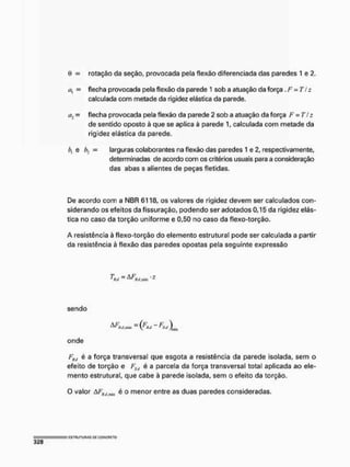 ü = rotação da seção, provocada pela flexão diferenciada das paredes 1 e 2.
t;, = flecha provocada pela flexão da parede 1 sob a atuação da força .F = T/z
calculada com metade da rigidez elástica da parede.
eu = flecha provocada pela flexão da parede 2 sob a atuação da força F = T!z
de sentido oposto à que se aplica à parede 1, calculada com metade da
rigidez elástica da parede.
e b2 - larguras colaborantes na flexão das paredes 1 e 2, respectivamente,
determinadas de acordo com os critérios usuais para a consideração
das abas s allentes de peças fletidas.
De acordo com a NBR 6118, os valores de rigidez devem ser calculados con-
siderando os efeitos da fissuração, podendo ser adotados 0,15 da rigidez elás-
tica no caso da torção uniforme e 0,50 no caso da flexo-torção.
A resistência à flexo-torção do elemento estrutural pode ser calculada a partir
da resistência à flexão das paredes opostas pela seguinte expressão
T =AF -s
sendo
^^t/.min = (j'üil ~ Jjnill
onde
Fkt, é a força transversal que esgota a resistência da parede isolada, sem o
efeito de torção e FSlt é a parcela da força transversal total aplicada ao ele-
mento estrutural, que cabe à parede isolada, sem o efeito da torção.
O valor AFfií,iniill é o menor entre as duas paredes consideradas.
 