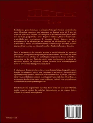 Em toda sua generalidade, as construções feitas pelo homem são realizadas
com diferentes elementos que precisam ser ligados entre si. A arte de
construir estruturas adquiriu sua configuração atual com a invenção do rebite
e do parafuso, que permitiu a união de partes metálicas, libertando com isso a
criatividade dos construtores. O emprego dessas ligações exigiu o
entendimento da distribuição de tensões de cisalhamento nas peças
submetidas à flexão. Esse conhecimento somente surgiu em 1854, quando
Jourawski apresentou seu clássico trabalho á Academia Russa cie Ciências.
Com o surgimento do concreto armado e posteriormente do concreto
protendido, para garantir a segurança das estruturas foi necessário um pleno
entendimento dos efeitos das solicitações tangenciais, forças cortantes e
momentos de torção. Posteriormente, esse conhecimento precisou ser
estendido a peças em regime de ruptura, para que fosse possível aplicar o
método probabilista de segurança estrutural.
A criatividade dos construtores foi novamente desafiada pelos problemas de
ligação das diferentes partes que compõem as estruturas. As construções
agora exigem ligações de elementos tio mesmo material, aço e aço, concreto e
concreto, e em todos os casos da construção civil, de materiais diferentes, aço
e concreto. A solução tle todos esses problemas é obtida pelo entendimento
dos efeitos das solicitações tangenciais.
Este livro aborda os principais aspectos cfesse tema em toda sua extensão,
desde o regime elástico de materiais homogêneos, até os estados limites
últimos de materiais heterogêneos.
08.1769-ECST
 