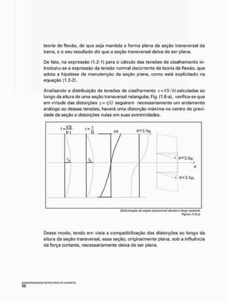 teoria de flexão, de que seja mantida a forma plana da seção transversal da
barra, e o seu resultado diz que a seção transversal deixa de ser plana.
De fato, na expressão (1.2-1) para o cálculo das tensões de cisalhamento in-
troduziu-se a expressão da tensão normal decorrente da teoria de flexão, que
adota a hipótese da manutenção da seção plana, corno está explicitado na
equação (1.2-2).
Analisando a distribuição de tensões de cisalhamento t = VSÍbl calculadas ao
longo da altura de uma seção transversal retangular, Fig. (1.6-a}, verifica-se que
em virtude das distorções y-jG seguirem necessariamente um andamento
análogo ao dessas tensões, haverá uma distorção máxima no centro de gravi-
dade da seção e distorções nulas em suas extremidades.
r-VS v - i
~bj G A
X q>=IA<p.

T
0
/ /
" r
i
i
i
i
i
1
n, '
• -X.
itp = IAíJ}j
/
f
/
/
i
i
i X
fp = 1 Aifh,
Do/ormsçáo da scçáo transversa) dovida ò íorçn cortanto
Figura (t.6-o)
Desse modo, tendo em vista a compatibilizaçào das distorções ao longo da
altura da seção transversal, essa seção, originalmente plana, sob a influência
da força cortante, necessariamente deixa de ser plana.
 