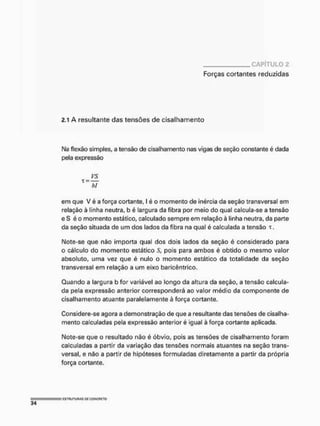CAPÍTULO 2
Forças cortantes reduzidas
2.1 A resultante das tensões de cisalhamento
Ma flexão simples, a tensão de cisalhamento nas vigas de seção constante é dada
pela expressão
ys
X= JF
em que V é a força cortante, I é o momento de inércia da seção transversal em
relação à linha neutra, b é largura da fibra por meio do qual calcula-se a tensão
e S é o momento estático, calculado sempre em relação à linha neutra, da parte
da seção situada de um dos lados da fibra na qual é calculada a tensão t,
Mote-se que não importa qual dos dois lados da seção é considerado para
o cálculo do momento estático S, pois para ambos é obtido o mesmo valor
absoluto, uma vez que é nulo o momento estático da totalidade da seção
transversal em relação a um eixo baricêntrico,
Quando a largura b for variável ao longo da altura da seção, a tensão calcula-
da pela expressão anterior corresponderá ao valor médio da componente de
cisalhamento atuante paralelamente à força cortante.
Considere-se agora a demonstração de que a resultante das tensões de cisalha-
mento calculadas pela expressão anterior é igual à força cortante aplicada.
Note-se que o resultado não é óbvio, pois as tensões de cisalhamento foram
calculadas a partir da variação das tensões normais atuantes na seção trans-
versal, e não a partir de hipóteses formuladas diretamente a partir da própria
força cortante.
 