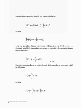 Integrando a expressão anterior por partes, obtém-se
ou seja
s(y)dy~-)yds(y)
yi >1
uma vez que são nulos os momentos estáticos S ) e correspon-
dentes à totalidade da seção transversal em relação à linha neutra, temos
como resultado
>
•
• (2,1-2)
Por outro lado, sendo r uma variável muda de integração, o momento estáti-
co vale
S(y)= jbz-dz
ou seja
V >
1
$ (y ) = - Jfe • d" + J/>Z • dz
 
