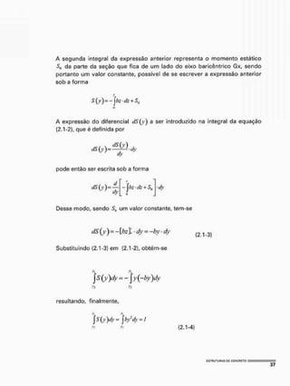 A segunda integral da expressão anterior representa o momento estático
da parte da seção que fica de um lado do eixo baricêntrico Gx, sendo
portanto um valor constante, possível de se escrever a expressão anterior
sob a forma
A expressão do diferencial dS(y) a ser introduzido na integral da equação
(2,1-2), que é definida por
pode então ser escrita sob a forma
íty
>
-jbz-dz + Sq dv
Desse modo, sendo Su um valor constante, tem-se
dS(y) = -[bzl-dy = -bydy
Substituindo (2.1-3] em (2.1-2), obtém-se
(2.1-3)
s(y)dy = -y(-by)dy
resultando, finalmente,
S(y)dy=]byl
dy = I
(2.1-4)
 
