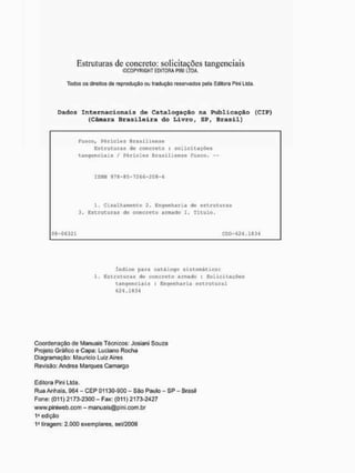 Estruturas de concreto: solicitações tangenciais
©COPYRIGHT EDITORA PINI LTDA.
Todos os direitos do reprodução ou tradução reservados pote Editora Pini Lida,
Dados Internacionais de Catalogação na Publicação (CIP>
(Câmara Brasileira do Livro, SP, Brasil)
Fusco, Péricles Brag iliensí?
Estruturas de concreto : solicitações
tangenciais / Péricles Brasiliense Fusco,
ISBN 979-85-7266-208-6
1, Cisalhamento 2. Engenharia de estruturas
3, Estruturas de concreto armado I, Título,
08-06331 CDD-624,1334
índice para catáloga sistemático:
1. Estruturas de concreto armado : Solicitações
tangenciais : Engenharia estrutural
624 ,1834
Coordenação de Manuais Técnicos; Josiani Souza
Projeto Gráfico e Capa; Luciano Rocha
Díagramação: Maurício Luiz Aires
Revisão: Andréa Marques Camargo
Editora Píni Lida,
Rua Anhaia, 964 - CEP 01130-900 - São Paulo - SP - Brasil
Fone: (011) 2173-2300 - Fax: {011) 2173-2427
www.piniweb.com - manuals@plni,com.br
1
» edição
1a tiragem; 2.000 exemplares, set/2GG8
 