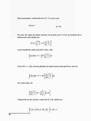Essa expressão, substituída em (2.1-1), prova que
(2.1-5)
Mo caso de vigas de seção variável, de acordo com (1.2-2), as tensões de ci-
salhamento são dadas por
, « 4
vsv d
I dx
( c
t
e sua resultante, pelo que já foi visto, vale
x(y)bdy = V+ fM J-f ^ dy
Como M e I são valores globais da seção transversal genérica, tem-se
A Vj V
dy
Por outro lado, de
'r d
f c-
f - ^ 4> =
M ' J
dx
7
integrando-se por partes, conforme (2.1-4), obtém-se
S?<*y = [ s M - S ( y 2 ) y  y - d S y = I
 