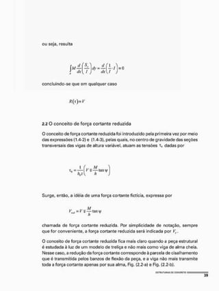 ou seja, resulta
1
dA !
J y - M l . I
* d x  I
s O
concluindo-se que em qualquer caso
R(t)mV
2.2 O conceito de força cortante reduzida
O conceito de força cortante reduzida foi introduzido pela primeira vez por meio
das expressões (1.4-2) e (1.4-3), pelas quais, no centro de gravidade das seções
transversais das vigas de altura variável, atuam as tensões t0 dadas por
1 í,v M. 
Surge, então, a idéia de uma força cortante fictícia, expressa por
r, M
chamada de força cortante reduzida. Por simplicidade de notação, sempre
que for conveniente, a força cortante reduzida será indicada por Vr.
O conceito de força cortante reduzida fica mais claro quando a peça estrutural
é estudada à luz de um modelo de treliça e não mais como viga de alma cheia.
Nesse caso, a red ução da força cortante corresponde à parcela de cisalha mento
que é transmitida petos banzos de flexão da peça, e a viga não mais transmite
toda a força cortante apenas por sua alma, Fig. {2.2-a) e Fig. [2.2-b),
 