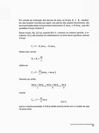Em virtude da inclinação dos banzos da peça, as forças Rt e Rt, resultan-
tes das tensões normais que agem nos planos das seções transversais, são
acompanhadas pelas componentes transversais /?. tan|/r e R, tan v|/f, que são
paralelas à força cortante V.
Desse modo, Fig. (2.2-a), quando M e h crescem no mesmo sentido, a re-
sultante /?(T) das tensões de cisalhamento na alma deve equilibrar apenas
a força
Vr -V-Rc tan v|/£
. - Rt tany,
Nesse caso,sendo
Z
obtém-se
Vt-V - — (tan + taiH|>,)
z
Fazendo-se, então,
tan v|/c + tan _ tani|/, + tanj/2 ^ tanvp
z h h
resulta
., ,, M
» f - — t a n y
h (2.2-1)
que é a mesma expressão (1.4-3) já obtida anteriormente com o modelo de viga
de alma cheia.
 