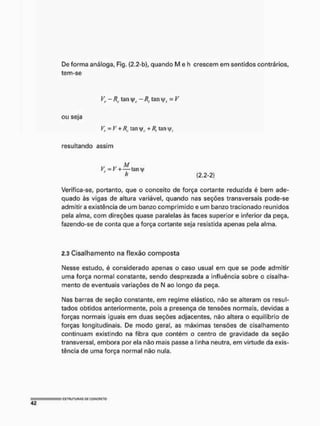 De forma análoga, Fig. (2,2-b), quando M e h crescem em sentidos contrários,
tem-se
Vr - R tan - Rf tan yf = V
ou seja
Vr-V + Rr tan + R, tan
resultando assim
rr w M
V = V -t-—tan 4/
A (2.2-2)
Verifica-se, portanto, que o conceito de força cortante reduzida é bem ade-
quado às vigas de altura variável, quando nas seções transversais pode-se
admitir a existência de um banzo comprimido e um banzo tracionado reunidos
pela alma, com direções quase paralelas às faces superior e inferior da peça,
fazendo-se de conta que a força cortante seja resistida apenas pela alma.
2.3 Cisalhamento na flexão composta
Nesse estudo, é considerado apenas o caso usual em que se pode admitir
uma força normal constante, sendo desprezada a influência sobre o cisalha-
mento de eventuais variações de N ao longo da peça.
Nas barras de seção constante, em regime elástico, não se alteram os resul-
tados obtidos anteriormente, pois a presença de tensões normais, devidas a
forças normais iguais em duas seções adjacentes, não altera o equilíbrio de
forças longitudinais. De modo geral, as máximas tensões de cisalhamento
continuam existindo na fibra que contém o centro de gravidade da seção
transversal, embora por ela não mais passe a linha neutra, em virtude da exis-
tência de uma força normal não nula.
 