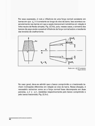 Por essa expressão, é nula a influência de uma força normal constante em
barras em que  j A é constante ao longo do eixo da barra. Isso acontece es-
sencialmente nas barras em que a seção transversal é simétrica em relação à
linha neutra da flexão simples, Fig. (2.3-b), pois, nesses casos, a simetria dos
banzos da peça anula a possível influência da força normal sobre a resultante
das tensões de cisalhamento.
Mo caso geral, deve-se admitir que o banzo comprimido e o tracionado te-
nham inclinações diferentes em relação ao eixo da barra. Nessa situação, é
necessário raciocinar como se a força normal fosse decomposta em duas
parcelas, kt.N e k,N, resistidas respectivamente pelo banzo comprimido e
pelo banzo tracionado, Fig. (2.3-c).
Seçíto çgm Aa j A constante
Figuro (2.3-b)
 