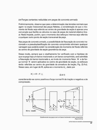 2.4 Forças cortantes reduzidas em peças de concreto armado
Preliminarmente, observe que para a determinação das tensões normais que
agem na seção transversal das peças fletidas, a consideração de que o mo-
mento de flexão seja referido ao centro de gravidade da seção é apenas uma
convenção que facilita os cálculos no caso de peças de material elástico line-
ar. Nada impede, porém, que o momento dos esforços internos seja referido
a qualquer outro ponto da seção transversal da peça.
Nas peças de concreto armado, a possibilidade de fissuração do concreto tra-
cionado e a pseudoplastificação do concreto comprimido eliminam qualquer
vantagem que poderia existir na consideração do momento de flexão referido
ao centro de gravidade da seção geométrica da peça.
Desse modo, sempre que o cisalhamento for verificado com a hipótese de
que na peça haja um banzo tracionado e um banzo comprimido, será admitida
a fissuração do banzo tracionado e, ao invés do momento fletor M e da for-
ça normal N serem aplicados no centro de gravidade da seção, os esforços
serão referidos ao centro de gravidade da armadura de tração, Fig. (2.4-a}.
Nesse caso, em lugar de M, aplica-se o momento , dado por
Ma = M - N • ys ( 2 . 4 - 1 )
considerando-se como positiva a força normal N de tração e negativa a de
compressão.
Cissthamentú nus poças com um bamo tracionado o outro comprimido
Figura f2.4 o)
 