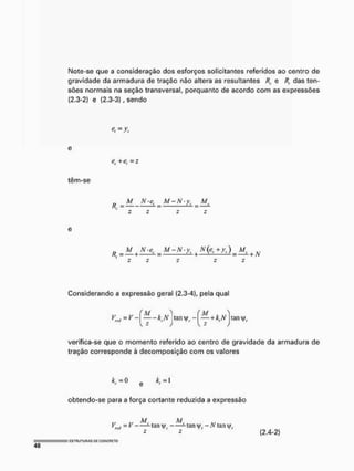 Note-se que a consideração dos esforços solicitantes referidos ao centro de
gravidade da armadura de tração não altera as resultantes /?, e R, das ten-
sões normais na seção transversal, porquanto de acordo com as expressões
[2.3-2) e [2.3-3), sendo
têm-se
= v,
er+e, =s
R
N
'e
> M-N-ya Af,
T T
„ M N-ee M-N-y( N(er+ys) M
R, - — + — +————-—2- + N
Considerando a expressão geral (2.3-4), pela qual
tan y -
M . ..
—+k,N
K z
tan
verifica-se que o momento referido ao centro de gravidade da armadura de
tração corresponde à decomposição com os valores
kc= 0 e *,m
obtendo-se para a força cortante reduzida a expressão
M M
= V - tan tan - N lan
(2.4-2)
 