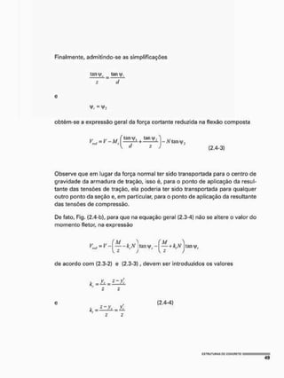 Finalmente, admitindo-se as simplificações
tani|/,. tany
2 ~ d
e
obtém-se a expressão geral da força cortante reduzida na flexão composta
Observe que em lugar da força normal ter sido transportada para o centro de
gravidade da armadura de tração, isso é, para o ponto de aplicação da resul-
tante das tensões de tração, ela poderia ter sido transportada para qualquer
outro ponto da seção e, em particular, para o ponto de aplicação da resultante
das tensões de compressão.
De fato, Fig. (2.4-b), para que na equação geral (2,3-4) não se altere o valor do
momento fletor, na expressão
de acordo com {2.3-2) e {2.3-3), devem ser introduzidos os valores
(2.4-3)
> (M 
-kt,N turnj^- —  - k : N tanvfí,
)  s )
e
. =£zl±=>L
(2.4-4)
c
s
t
u
u
t
u
h
a
s p
c g
g
N
C
F
i
E
T
o mm
4 9
 