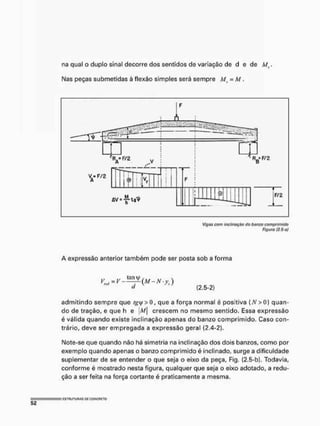 na qual o duplo sinal decorre dos sentidos de variação de d e de M(.
Mas peças submetidas à flexão simples será sempre M} = M .
R B F / 2
ÚV-^-lfl^
F/2
Vigas com inclinação do banzo comprimido
Figura (2,S-aj
A expressão anterior também pode ser posta sob a forma
(2,5-2)
admitindo sempre que /gy > o, que a força normal é positiva [A' >0) quan-
do de tração, e que h e m crescem no mesmo sentido. Essa expressão
é válida quando existe inclinação apenas do banzo comprimido, Caso con-
trário, deve ser empregada a expressão geral (2,4-2).
Mote-se que quando não há simetria na inclinação dos dois banzos, como por
exemplo quando apenas o banzo comprimido é inclinado, surge a dificuldade
suplementar de se entender o que seja o eixo da peça, Fig. (2,5-b), Todavia,
conforme é mostrado nesta figura, qualquer que seja o eixo adotado, a redu-
ção a ser feita na força cortante é praticamente a mesma.
 