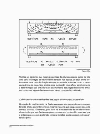 Trujatórias cia esforços
Figuro (2.5-c)
Verifica-se, portanto, que mesmo nas vigas de altura constante existe de fato
uma certa inclinação da trajetória das tensões nos apoios, ou seja, existe efe-
tivamente uma certa inclinação do que poder-se-ia entender como o banzo
comprimido da peça. Nos apoios, essa inclinação pode afetar sensivelmente
a determinação das armaduras de cisalhamento das peças de concreto arma-
do, como se a viga de fato tivesse um banzo comprimido inclinado.
2.6 Forças cortantes reduzidas nas peças de concreto protendido
O estudo do cisalhamento na flexão composta das peças de concreto pro-
tendido é feito correntemente da mesma maneira que nas peças de concreto
armado clássico, Entretanto, para isso, há a necessidade de um claro enten-
dimento do que seja flexão composta no concreto protendido, uma vez que
o próprio processo de protensão introduz tensões axiais nas seções transver-
sais da peça.
 