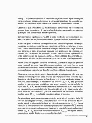 Ma Fig. {2.6-a} estão mostradas as diferentes forças axiais que agem nas seções
transversais das peças pertencentes a estruturas isostáticas de concreto pro-
tendido, submetidas a ações diretas que provocam apenas flexão simples,
Observe-se que a resultante Rc das tensões de compressão no concreto será
sempre igual à resultante Rt das tensões de tração nas armaduras, qualquer
que seja a fase considerada de carregamento.
Com as mesmas hipóteses, na Fig. {2.6 b) estão mostradas as resultantes de ten-
sões que agem nas seções transversais das vigas pretendidas hiperestáticas.
A idéia de que a pretensão corresponde a uma flexão composta é válida ape-
nas para a seção transversal da qual é excluída a própria armadura de preten-
são. Quando se considera a totalidade da seção transversal da peça, formada
pelo concreto e pelas armaduras passivas e de protensão, os esforços soli-
citantes não dependem da protensão, exceto nas estruturas hiperestáticas,
onde podem surgir os chamados esforços hiperestáticos de protensão, de-
correntes da inibição de deslocamentos provocados pela própria protensão.
Assim, tanto nas peças de concreto protendido, quanto nas peças de qualquer
outro material, somente haverá flexão composta se realmente houver força
normal externa atuante, a qual somente poderá existir como decorrência de
ações aplicadas à estrutura e de esforços hiperestáticos de protensão.
Observe-se que, de início, no ato da protensão, admitindo que não seja mo-
bilizada parcela alguma do peso próprio, os esforços internos são auto-equi-
librados e não dependem das ações diretas g e q, que ainda não atuam na
estrutura. Nesse estágio, as resultantes de tensões Rrl e /?„ são iguais em
módulo e, nas estruturas isostáticas, elas atuam segundo a mesma linha de
ação, pois Rcl e R„ devem formar um binário de momento nulo, Nas estrutu-
ras hiperestáticas, no estado inicial de protensão, Rrj e Rü devem estar afas-
tadas entre si a uma distância zt tal que elas formem um binárío de momento
igual ao valor M M mobilizado no próprio ato da protensão.
Carregando-se a estrutura progressivamente, ao se atingir o estado limite úl-
timo de solicitações normais, a resultante das tensões na armadura de pro-
tensão estará praticamente limitada ao valor de escoamento À/Ifyj!. Nessa
situação, o funcionamento do concreto protendido é exatamente o mesmo
que o do concreto armado comum, devendo o binário formado pelas resul-
tantes Rt,(l e Rltl equilibrar o momento externo M[f,ltj)ll das ações diretas,
somando-se a ação direta Mi>m, , quando ela existir
E
S
T
R
U
T
U
R
A
S G
E C
O
N
C
R
E
T
O I -
 