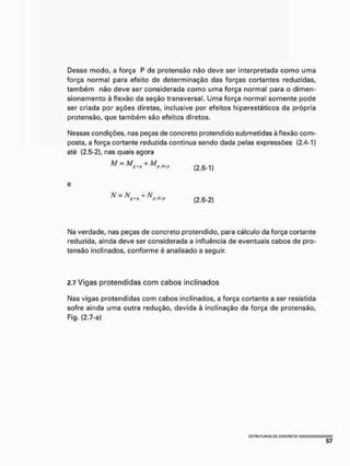 Desse modo, a força P de protensão não deve ser interpretada como uma
força normal para efeito de determinação das forças cortantes reduzidas,
também não deve ser considerada como uma força normal para o dimen-
sionamento à flexão da seção transversal. Uma força normal somente pode
ser criada por ações diretas, inclusive por efeitos hiperestáticos da própria
protensão, que também são efeitos diretos.
Nessas condições, nas peças de concreto protendido submetidas à flexão com-
posta, a força cortante reduzida continua sendo dada pelas expressões (2.4-1)
até (2.5-2), nas quais agora
M = M + M p M l )
(2.6-1)
(2.6-2)
Na verdade, nas peças de concreto protendido, para cálculo da força cortante
reduzida, ainda deve ser considerada a influência de eventuais cabos de pro-
tensão inclinados, conforme é analisado a seguir
2.7 Vigas protendidas com cabos inclinados
Nas vigas pretendidas com cabos inclinados, a força cortante a ser resistida
sofre ainda urna outra redução, devida à inclinação da força de protensão,
Fig. (2.7-a)
ÍSTNUTUNAS OC CQNCFICTO
 