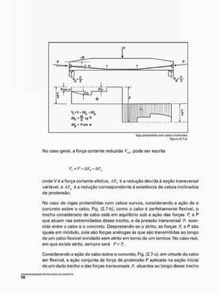 ftgura (2.7-{>l
Mo caso geral, a força cortante reduzida Vmt pode ser escrita
V^V-AV^-AV,,
onde V é a força cortante efetiva, é a redução devida à seção transversal
variável, e AVp è a redução correspondente à existência de cabos inclinados
de protensão.
Mo caso de vigas protendídas com cabos curvos, considerando a ação de o
concreto sobre o cabo, Fig. (2.7-b), como o cabo é perfeitamente flexível, o
trecho considerado de cabo está em equilíbrio sob a ação das forças Pt e P
que atuam nas extremidades desse trecho, e da pressão transversal Pt exer-
cida entre o cabo e o concreto. Desprezando-se o atrito, as forças Pt e P são
iguais em módulo, pois são forças análogas às que são transmitidas ao longo
de um cabo flexível enrolado sem atrito em torno de um tambor. No caso real,
em que existe atrito, sempre será P< Pt.
Considerando a ação do cabo sobre o concreto, Fig. £2.7-c), em virtude do cabo
ser flexível, a ação conjunta da força de protensão P aplicada na seção inicial
de um dado trecho e das forças transversais P, atuantes ao longo desse trecho
 