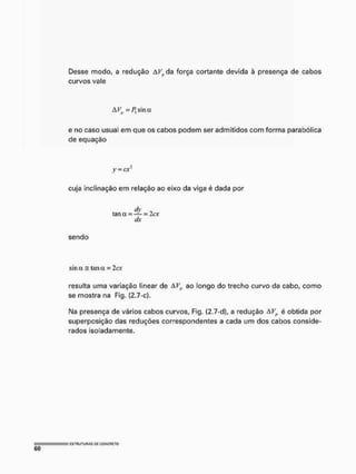 Desse modo, a redução Àí^da força cortante devida à presença de cabos
curvos vale
e no caso usual em que os cabos podem ser admitidos com forma parabólica
de equação
y = cx2
cuja inclinação em relação ao eixo da viga é dada por
dy „
tan a = — = 2o:
dx
sendo
sin a = tan a = 2cx
resulta uma variação linear de AFJt ao longo do trecho curvo da cabo, como
se mostra na Fig. (2.7-c).
I
M
a presença de vários cabos curvos, Fig. (2.7-d), a redução AVp é obtida por
superposição das reduções correspondentes a cada um dos cabos conside-
rados isoladamente.
 