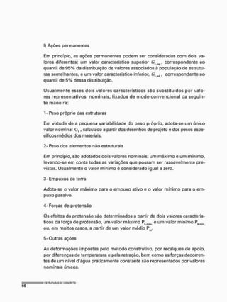 I) Ações permanentes
Em princípio, as ações permanentes podem ser consideradas com dois va-
lores diferentes: um valor característico superior correspondente ao
quantil de 95% da distribuição de valores associados à população de estrutu-
ras semelhantes, e um valor característico inferior, Gk M f correspondente ao
quantil de 5% dessa distribuição.
Usualmente esses dois valores característicos são substituídos por valo-
res representativos nominais, fixados de modo convencional da seguin-
te maneira:
1- Peso próprio das estruturas
Em virtude de a pequena variabilidade do peso próprio, adota-se um único
valor nominal Gk, calculado a partir dos desenhos de projeto e dos pesos espe-
cíficos médios dos materiais.
2- Peso dos elementos não estruturais
Em princípio, são adotados dois valores nominais, um máximo e um mínimo,
levando-se em conta todas as variações que possam ser razoavelmente pre-
vistas. Usualmente o valor mínimo é considerado igual a zero.
3- Empuxos de terra
Adota-se o valor máximo para o empuxo ativo e o valor mínimo para o em-
puxo passivo.
4- Forças de protensão
Os efeitos da protensão são determinados a partir de dois valores caracterís-
ticos da força de protensão, um valor máximo Ph e um valor mínimo Pkml(i
ou, em muitos casos, a partir de um valor médio Pm.
5- Outras ações
As deformações impostas pelo método construtivo, por recalques de apoio,
por diferenças de temperatura e pela retração, bem como as forças decorren-
tes de um nível d'água praticamente constante são representados por valores
nominais únicos.
 
