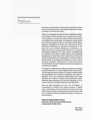 Esta obra cuida do dimensionamento de peças de concre-
to estrutural submetidas a solicitações tangenciais: forças
cortantes e momento de torção.
Nelas, as solicitações tangenciais são resistidas por diago-
nais comprimidas de concreto e por armaduras transversa-
is tracionadas, e, no caso da torção, também por armadu-
ras longitudinais tracionadas, As diagonais comprimidas
de concreto usualmente devem atravessar regiões fissur-
adas por solicitações de flexão, çue diminuem de forma
aleatória a resistência do concreto à compressão. É por
essa razão que acidentes estruturais, envolvendo o co-
lapso de estruturas, quase sempre decorrem da ação de
solicitações tangenciais. Por esse motivo, a possibilidade
de ocorrência de estados limites últimos de solicitações
tangenciais somente deve existir depois da ocorrência de
estados limites últimos de solicitações normais, devidos a
escoamentos de armaduras (racionadas, os quais podem
provocar físsuração Suficientemente intensa para servir
de advertência da proximidade de possíveis situações de
eminência de colapso.
A resistência adequada aos esforços tangenciais depende
essencialmente de um correto detalhamento das armadu-
ras das peças estruturais. Este livro aborda a determinação
das quantidades de armaduras necessárias para essa re-
sistência, mas o seu adequado detalhamento não é aqui
discutido em minúcias, O estudo pormenorizado do deta-
lhamento das armaduras já foi, por nós, elaborado no livro
Técnica de Armar, também publicado pela Editora Pini,
Como já dizia Aristóteles em seu livro 'A Política", o
entendimento completo das coisas somente é obtido
pela compreensão do funcionamento da menor <íe suas
partes. Essa é a idéia central que deve orientar quem lida
com as estruturas das sociedades humanas, em todos os
seus sentidos.
PÉRICLES B R A S t L I E N S E F U S C O
Professor Titular da Escola Politécnica da
Universidade de S ã o Paulo
São Paulo
30/5/2008
 