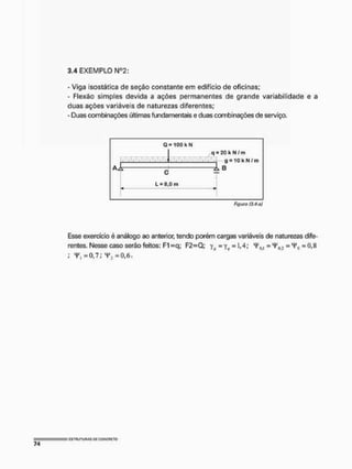 3.4 EXEMPLO NQ2;
- Viga isostática de seção constante em edifício de oficinas;
- Flexão simples devida a ações permanentes de grande variabilidade e a
duas ações variáveis de naturezas diferentes;
- Duas combinações últimas fundamentais e duas combinações de serviço.
Q - 1 0 0 kN
C
L = 8,0 m
q = 20 k N / m
g = 1 G k N / m
B
Figtiro (3.4-aj
Esse exercício é análogo ao anterior, tendo porém cargas variáveis de naturezas dife-
rentes. Nesse caso serão feitos: F1 -q; F2=Q; yK = yv = 1,4; 4'n<1 = =Hf
[i = 0,K
; y, =0,7; V3=0,6,
 