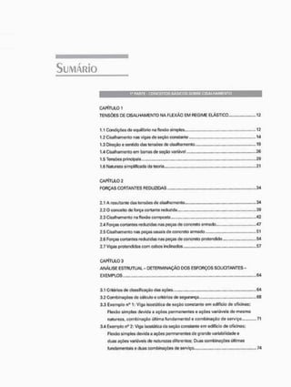 1" PARTE - CONCEITOS BÁSICOS SOBRE C I S A L H A M E N T O
CAPÍTULO 1
TENSÕES DE CISALHAMENTO NA FLEXÃO EM REGIME ELÁSTICO 12
1.1 Condições de equilíbrio na flexão simples 12
1.2 Cisalhamento nas vigas de seção constante 14
1.3 Direção e sentido das tensões de cisalhamento 19
1.4 Cisalhamento em barras de seção variável 26
1.5 Tensões principais 29
1.6 Natureza simplificada da teoria 31
CAPÍTULO 2
FORÇAS CORTANTES REDUZIDAS 34
2.1 A resultante das tensões de cisalhamento 34
2.2 O conceito cie força cortante reduzida 39
2.3 Cisalhamento na flexão composta 42
24 Forças cortantes reduzidas nas peças de concreto armado... „„„„„„.47
2.5 Cisalhamento nas peças usuais de concreto armado 51
2.6 Forças cortantes reduzidas nas peças de concreto pretendido 54
2.7 Vigas protendides com cabos inclinados. 57
CAPÍTULO 3
ANÁLISE ESTRUTUAL - DETERMINAÇÃO DOS ESFORÇOS SOUCITANTES -
EXEMPLOS 64
3.1 Critérios de classificação das ações ....64
3.2 Combinações de cálculo e critérios de segurança 68
3.3 Exemplo n° 1: Viga isostótíca de seçío constante em edifício de oficinas;
FlexSo simples devida a ações permanentes e ações variáveis de mesma
natureza, combinação última fundamental e combinação de serviço .71
3.4 Exemplo n° 2: Viga isostãtica de seçfio constante em edifício de oficinas;
Flexão simples devida a ações permanentes do grande voriabilidade c
duas ações variáveis de naturezas diferentes; Duas combinações últimas
fundamentais e duas combinações de serviço 74
 