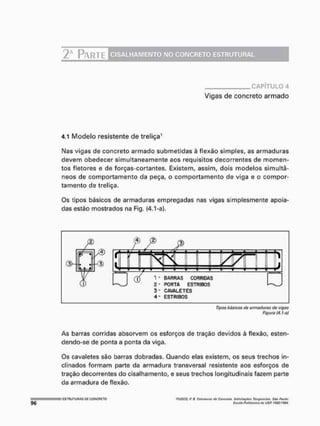 2 * PARTE CISALHAMENTO NO CONCRETO ESTRUTURAL
CAPÍTULO 4
Vigas de concreto armado
4.1 Modelo resistente de treliça1
Nas vigas de concreto armado submetidas à flexão simples, as armaduras
devem obedecer simultaneamente aos requisitos decorrentes de momen-
tos fletores e de forças-cortantes, Existem, assim, dois modelos simultâ-
neos de comportamento da peça, o comportamento de viga e o compor-
tamento de treliça.
Os tipos básicos de armaduras empregadas nas vigas simplesmente apoia-
das estão mostrados na Fig. (4.1 »a}.
4 - ESTRIBOS
Tipos básicos do armaduras de vigas
Figura (4.hd)
As barras corridas absorvem os esforços de tração devidos à flexão, esten-
dendo-se de ponta a ponta da viga.
Os cavaletes são barras dobradas. Quando elas existem, os seus trechos in-
clinados formam parte da armadura transversal resistente aos esforços de
tração decorrentes do cisalhamento, e seus trechos longitudinais fazem parte
da armadura de flexão,
'fUSCO,flH, Fjffirtarai (fo Cmicreím SiWlWftffíoJ TtmgcrKtoli. S t o Pvutai
Etcota Pamtsak* th> USfí tS3t/t9M.
 