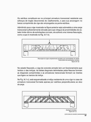 Os estribos constituem-se na principal armadura transversal resistente aos
esforços de tração decorrentes do cisalhamento, e para sua ancoragem no
banzo comprimido da viga são empregados os porta-estribos.
Admitindo que a viga mostrada na figura anterior seja submetida a uma carga
transversal suficientemente elevada para que chegue às proximidades do es-
tado limite último de solicitações normais, ela sofrerá uma intensa fissuração,
como a que é mostrada na Fig. (4.1-b).
ftssuraçéo do vigas simplesmente apoiadas nas proximidades do ostado
timito último do soficituçõos normais
Figure (4, !-b)
Mo estado fissurado, a viga de concreto armado tem um funcionamento que
lembra o das treliças. As bielas diagonais delimitadas pelas fissuras formam
as diagonais comprimidas e as armaduras transversais formam os tirantes
que ligam os banzos da treliça.
I
M
a Fig. (4.1-c), está esquematizada a treliça resistente de uma viga no caso de
armadura transversal formada apenas por estribos perpendiculares ao eixo
da peça.
E S T R U T U R A S OS CONCRETO I
 