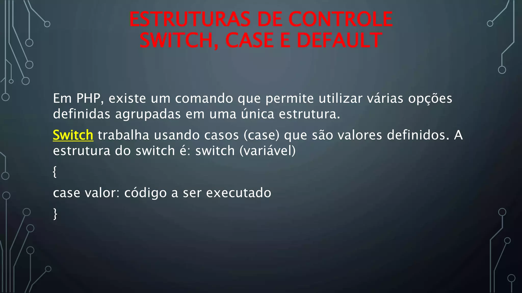 Em PHP, existe um comando que permite utilizar várias opções
definidas agrupadas em uma única estrutura.
Switch trabalha usando casos (case) que são valores definidos. A
estrutura do switch é: switch (variável)
{
case valor: código a ser executado
}
ESTRUTURAS DE CONTROLE
SWITCH, CASE E DEFAULT
 