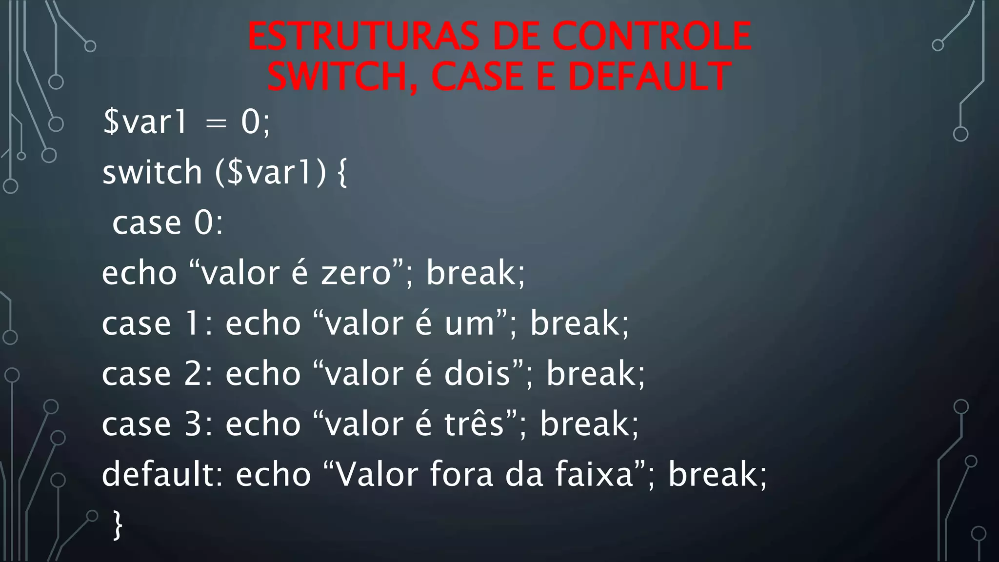 $var1 = 0;
switch ($var1) {
case 0:
echo “valor é zero”; break;
case 1: echo “valor é um”; break;
case 2: echo “valor é dois”; break;
case 3: echo “valor é três”; break;
default: echo “Valor fora da faixa”; break;
}
ESTRUTURAS DE CONTROLE
SWITCH, CASE E DEFAULT
 