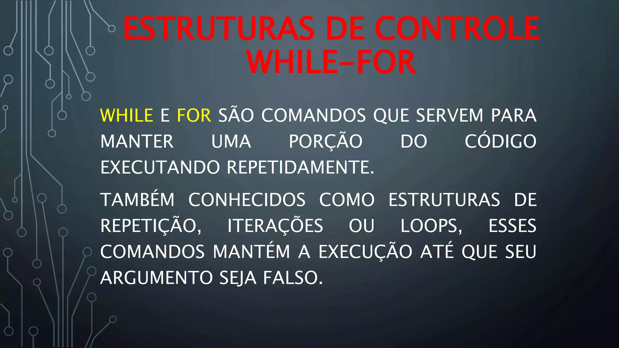 WHILE E FOR SÃO COMANDOS QUE SERVEM PARA
MANTER UMA PORÇÃO DO CÓDIGO
EXECUTANDO REPETIDAMENTE.
TAMBÉM CONHECIDOS COMO ESTRUTURAS DE
REPETIÇÃO, ITERAÇÕES OU LOOPS, ESSES
COMANDOS MANTÉM A EXECUÇÃO ATÉ QUE SEU
ARGUMENTO SEJA FALSO.
ESTRUTURAS DE CONTROLE
WHILE-FOR
 