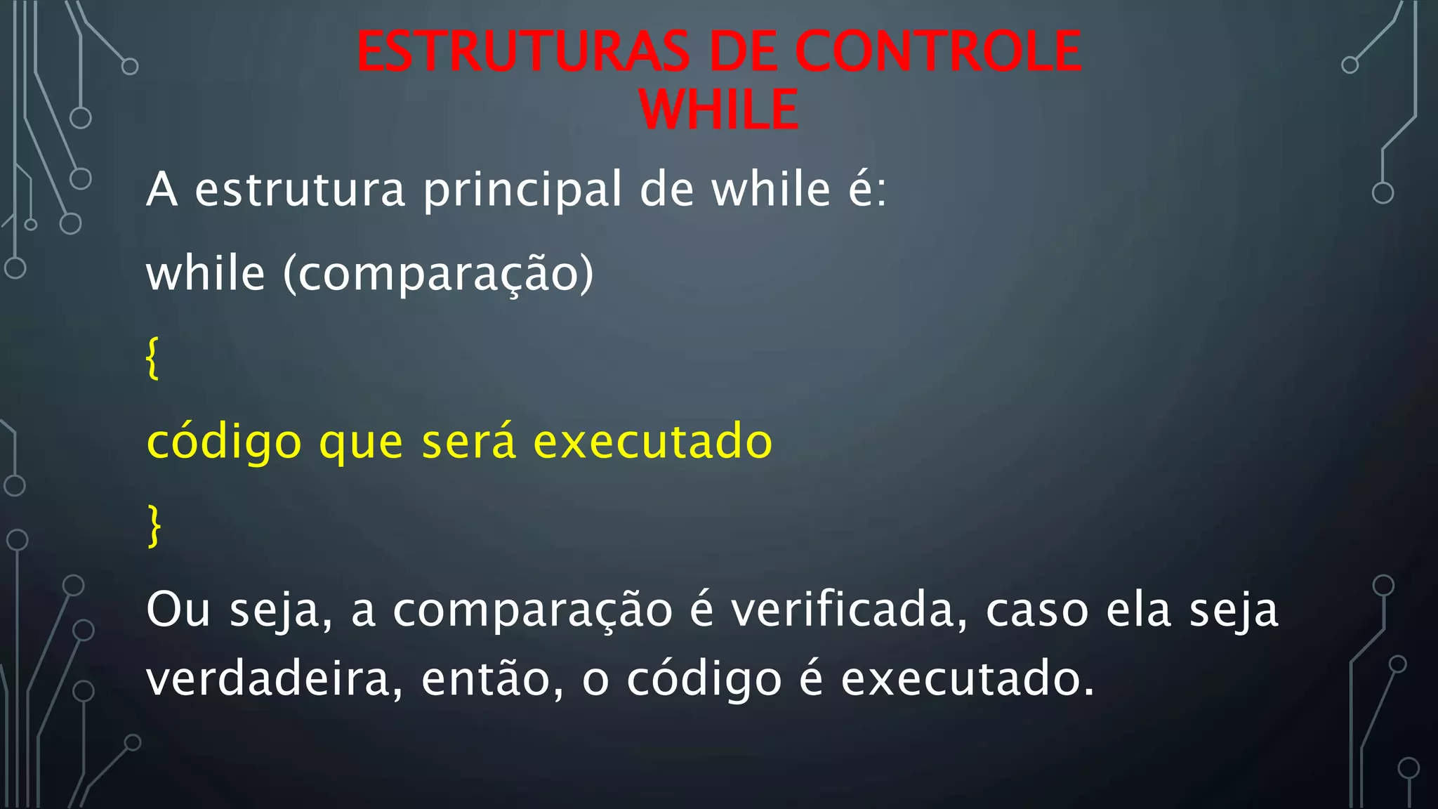A estrutura principal de while é:
while (comparação)
{
código que será executado
}
Ou seja, a comparação é verificada, caso ela seja
verdadeira, então, o código é executado.
ESTRUTURAS DE CONTROLE
WHILE
 