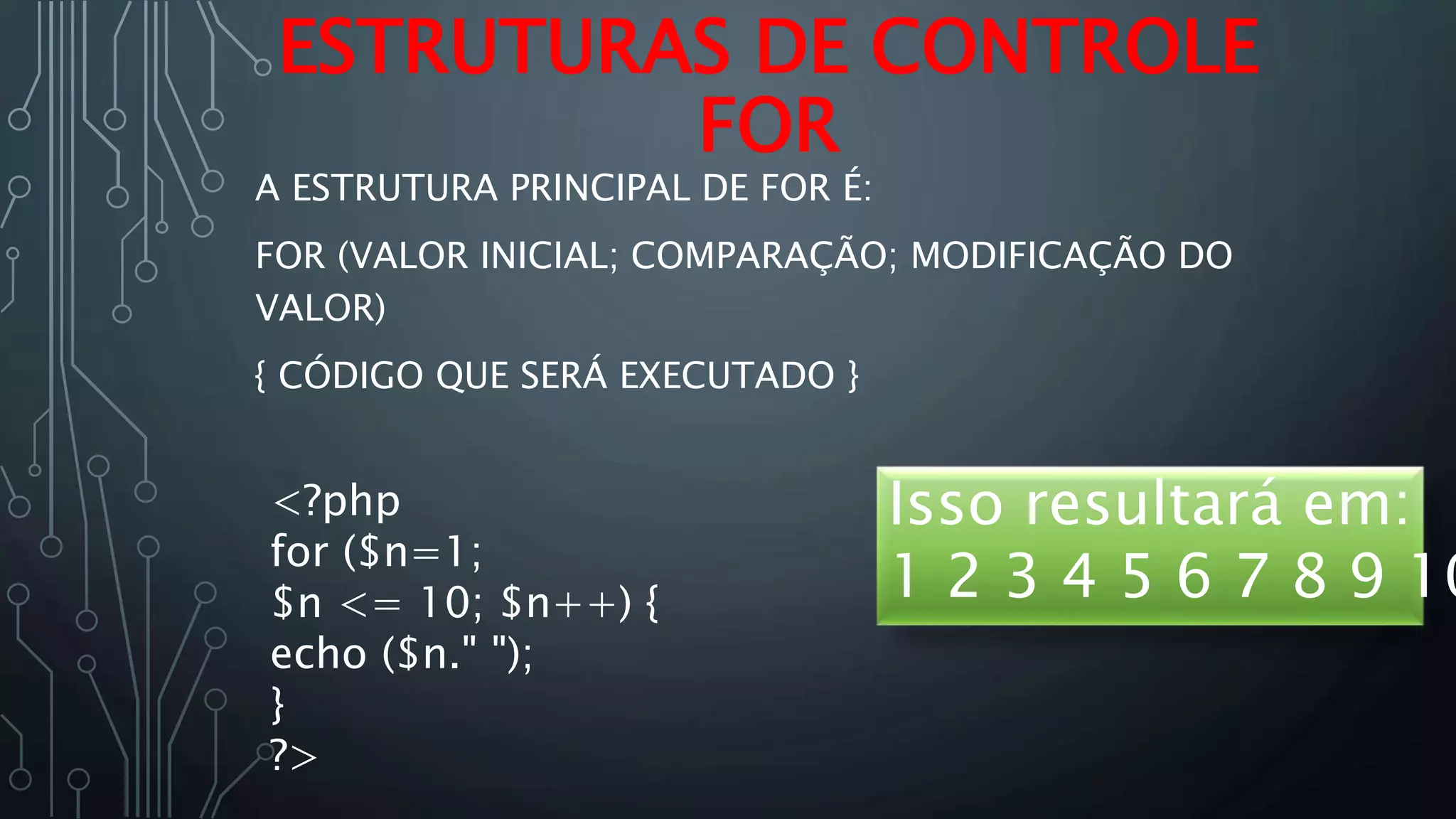 A ESTRUTURA PRINCIPAL DE FOR É:
FOR (VALOR INICIAL; COMPARAÇÃO; MODIFICAÇÃO DO
VALOR)
{ CÓDIGO QUE SERÁ EXECUTADO }
ESTRUTURAS DE CONTROLE
FOR
<?php
for ($n=1;
$n <= 10; $n++) {
echo ($n." ");
}
?>
Isso resultará em:
1 2 3 4 5 6 7 8 9 10
 