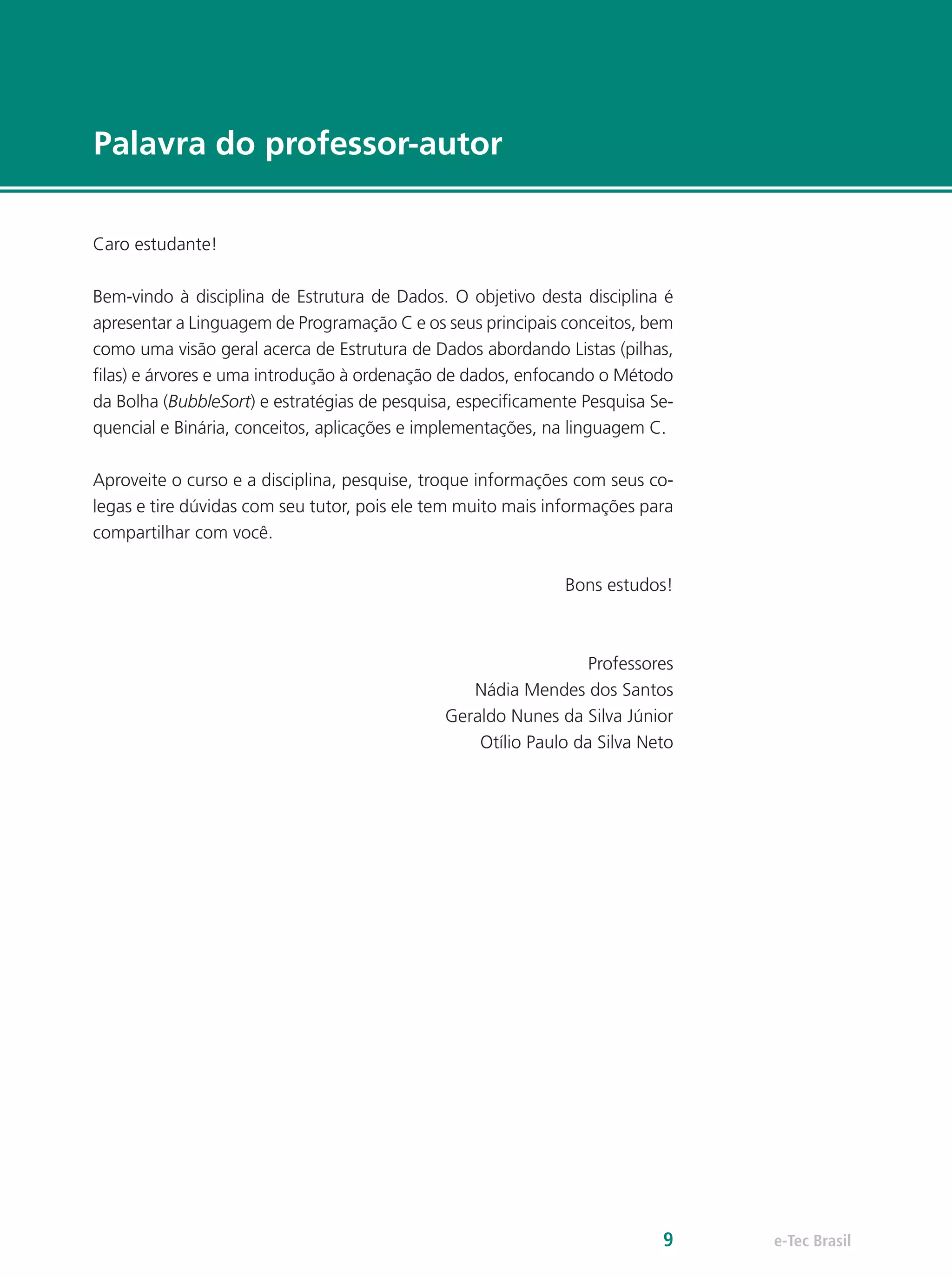 e-Tec Brasil9
Palavra do professor-autor
Caro estudante!
Bem-vindo à disciplina de Estrutura de Dados. O objetivo desta disciplina é
apresentar a Linguagem de Programação C e os seus principais conceitos, bem
como uma visão geral acerca de Estrutura de Dados abordando Listas (pilhas,
filas) e árvores e uma introdução à ordenação de dados, enfocando o Método
da Bolha (BubbleSort) e estratégias de pesquisa, especificamente Pesquisa Se-
quencial e Binária, conceitos, aplicações e implementações, na linguagem C.
Aproveite o curso e a disciplina, pesquise, troque informações com seus co-
legas e tire dúvidas com seu tutor, pois ele tem muito mais informações para
compartilhar com você.
Bons estudos!
Professores
Nádia Mendes dos Santos
Geraldo Nunes da Silva Júnior
Otílio Paulo da Silva Neto
 