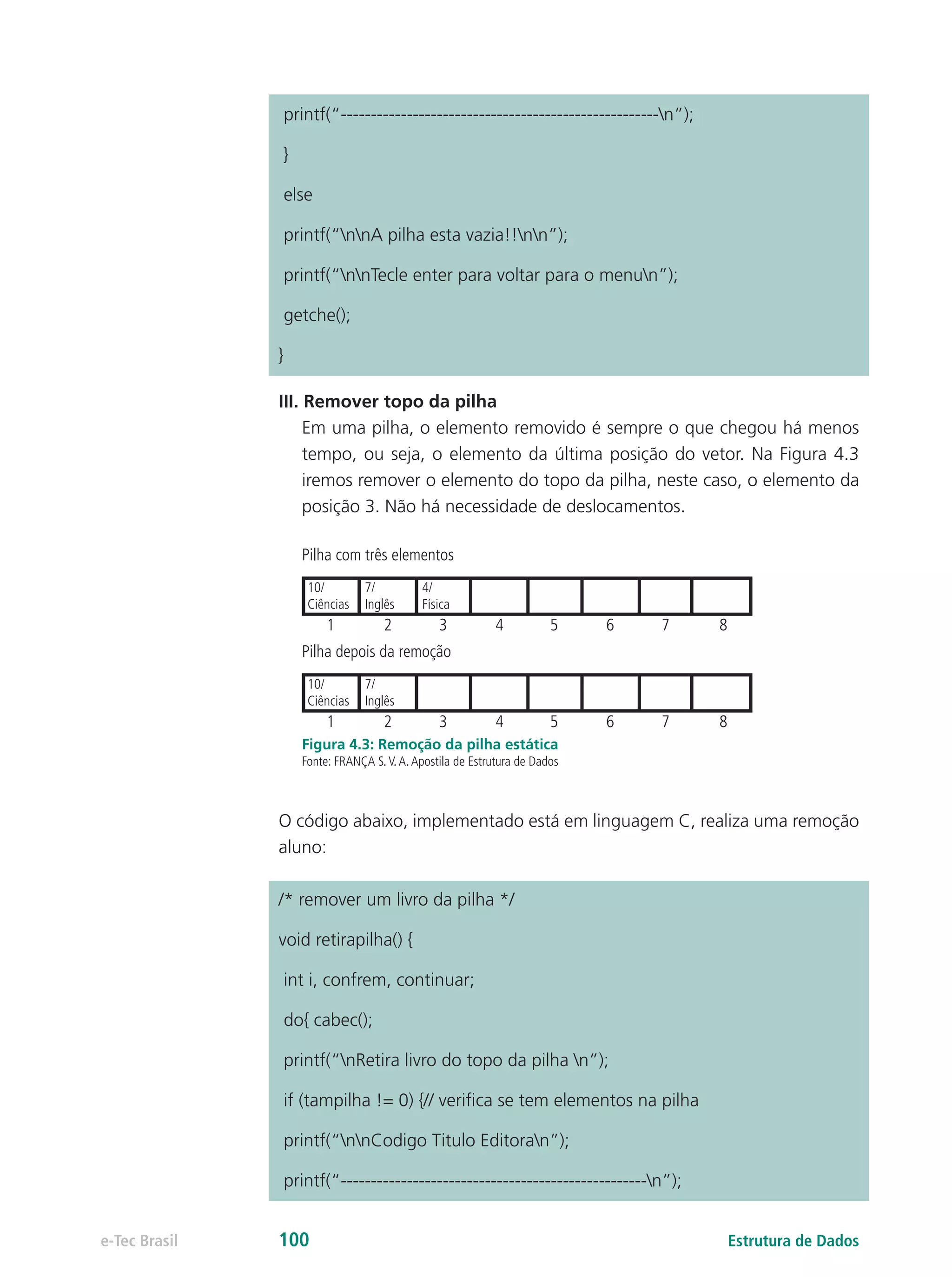 printf(“-----------------------------------------------------n”);
}
else
printf(“nnA pilha esta vazia!!nn”);
printf(“nnTecle enter para voltar para o menun”);
getche();
}
III. Remover topo da pilha
Em uma pilha, o elemento removido é sempre o que chegou há menos
tempo, ou seja, o elemento da última posição do vetor. Na Figura 4.3
iremos remover o elemento do topo da pilha, neste caso, o elemento da
posição 3. Não há necessidade de deslocamentos.
Pilha com três elementos
1 2 3 4 5 6 7 8
10/
Ciências
7/
Inglês
4/
Física
Pilha depois da remoção
1 2 3 4 5 6 7 8
10/
Ciências
7/
Inglês
Figura 4.3: Remoção da pilha estática
Fonte: FRANÇA S.V.A.Apostila de Estrutura de Dados
O código abaixo, implementado está em linguagem C, realiza uma remoção
aluno:
/* remover um livro da pilha */
void retirapilha() {
int i, confrem, continuar;
do{ cabec();
printf(“nRetira livro do topo da pilha n”);
if (tampilha != 0) {// verifica se tem elementos na pilha
printf(“nnCodigo Titulo Editoran”);
printf(“---------------------------------------------------n”);
Estrutura de Dadose-Tec Brasil 100
 