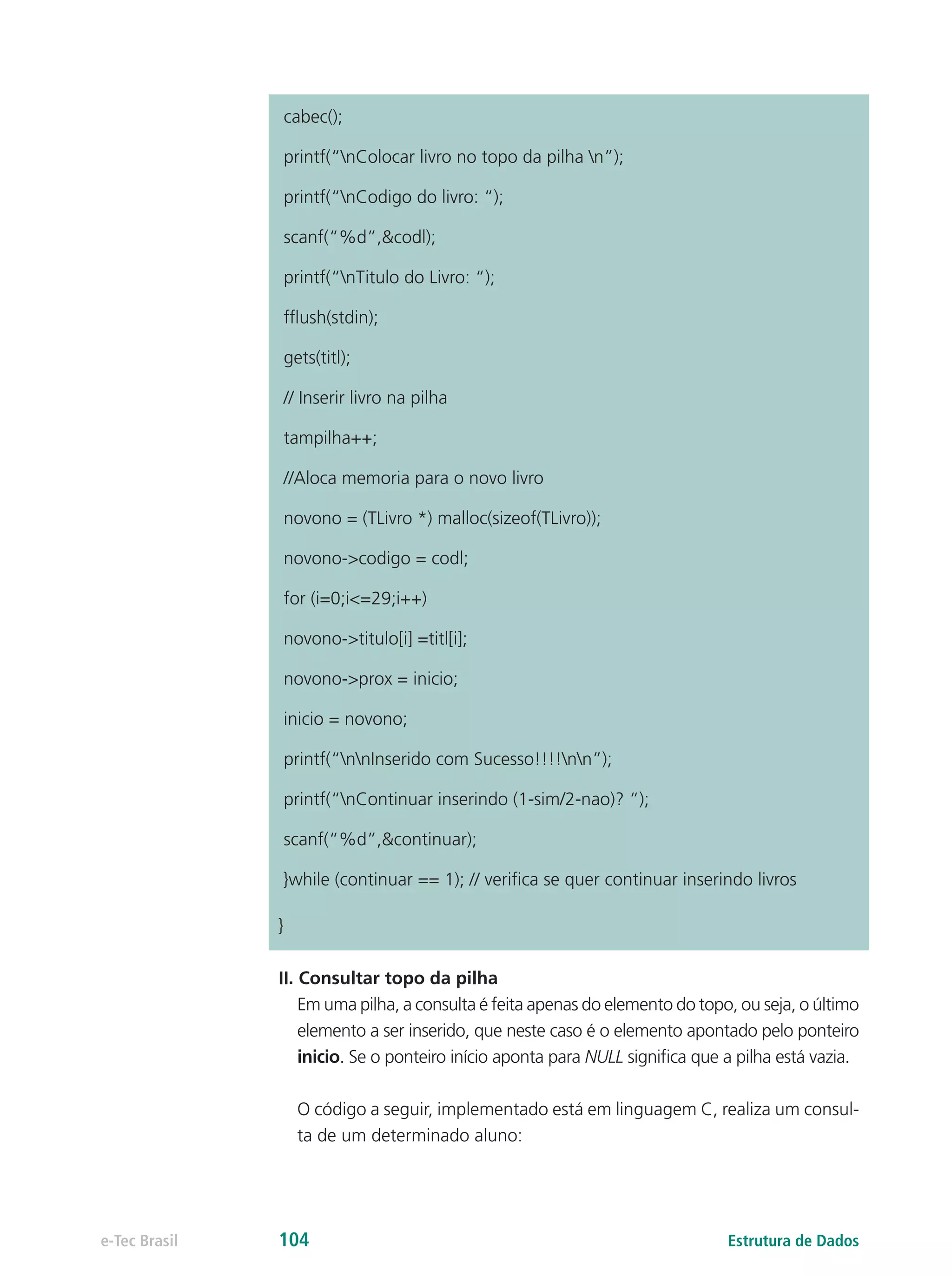 cabec();
printf(“nColocar livro no topo da pilha n”);
printf(“nCodigo do livro: “);
scanf(“%d”,&codl);
printf(“nTitulo do Livro: “);
fflush(stdin);
gets(titl);
// Inserir livro na pilha
tampilha++;
//Aloca memoria para o novo livro
novono = (TLivro *) malloc(sizeof(TLivro));
novono->codigo = codl;
for (i=0;i<=29;i++)
novono->titulo[i] =titl[i];
novono->prox = inicio;
inicio = novono;
printf(“nnInserido com Sucesso!!!!nn”);
printf(“nContinuar inserindo (1-sim/2-nao)? “);
scanf(“%d”,&continuar);
}while (continuar == 1); // verifica se quer continuar inserindo livros
}
II. Consultar topo da pilha
Em uma pilha, a consulta é feita apenas do elemento do topo, ou seja, o último
elemento a ser inserido, que neste caso é o elemento apontado pelo ponteiro
inicio. Se o ponteiro início aponta para NULL significa que a pilha está vazia.
O código a seguir, implementado está em linguagem C, realiza um consul-
ta de um determinado aluno:
Estrutura de Dadose-Tec Brasil 104
 