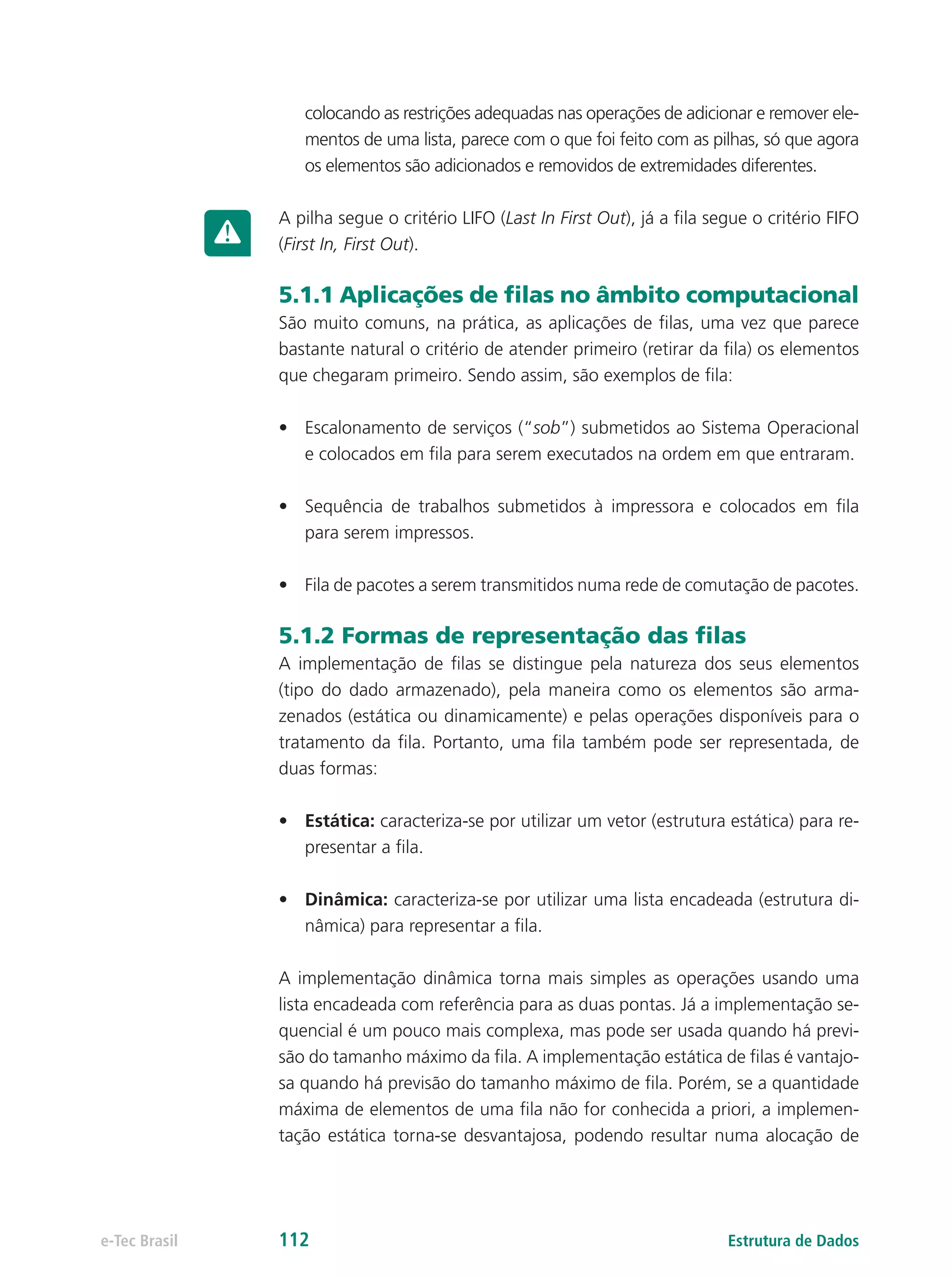 Estrutura de Dadose-Tec Brasil 112
colocando as restrições adequadas nas operações de adicionar e remover ele-
mentos de uma lista, parece com o que foi feito com as pilhas, só que agora
os elementos são adicionados e removidos de extremidades diferentes.
A pilha segue o critério LIFO (Last In First Out), já a fila segue o critério FIFO
(First In, First Out).
5.1.1 Aplicações de filas no âmbito computacional
São muito comuns, na prática, as aplicações de filas, uma vez que parece
bastante natural o critério de atender primeiro (retirar da fila) os elementos
que chegaram primeiro. Sendo assim, são exemplos de fila:
•	 Escalonamento de serviços (“sob”) submetidos ao Sistema Operacional
e colocados em fila para serem executados na ordem em que entraram.
•	 Sequência de trabalhos submetidos à impressora e colocados em fila
para serem impressos.
•	 Fila de pacotes a serem transmitidos numa rede de comutação de pacotes.
5.1.2 Formas de representação das filas
A implementação de filas se distingue pela natureza dos seus elementos
(tipo do dado armazenado), pela maneira como os elementos são arma-
zenados (estática ou dinamicamente) e pelas operações disponíveis para o
tratamento da fila. Portanto, uma fila também pode ser representada, de
duas formas:
•	 Estática: caracteriza-se por utilizar um vetor (estrutura estática) para re-
presentar a fila.
•	 Dinâmica: caracteriza-se por utilizar uma lista encadeada (estrutura di-
nâmica) para representar a fila.
A implementação dinâmica torna mais simples as operações usando uma
lista encadeada com referência para as duas pontas. Já a implementação se-
quencial é um pouco mais complexa, mas pode ser usada quando há previ-
são do tamanho máximo da fila. A implementação estática de filas é vantajo-
sa quando há previsão do tamanho máximo de fila. Porém, se a quantidade
máxima de elementos de uma fila não for conhecida a priori, a implemen-
tação estática torna-se desvantajosa, podendo resultar numa alocação de
 