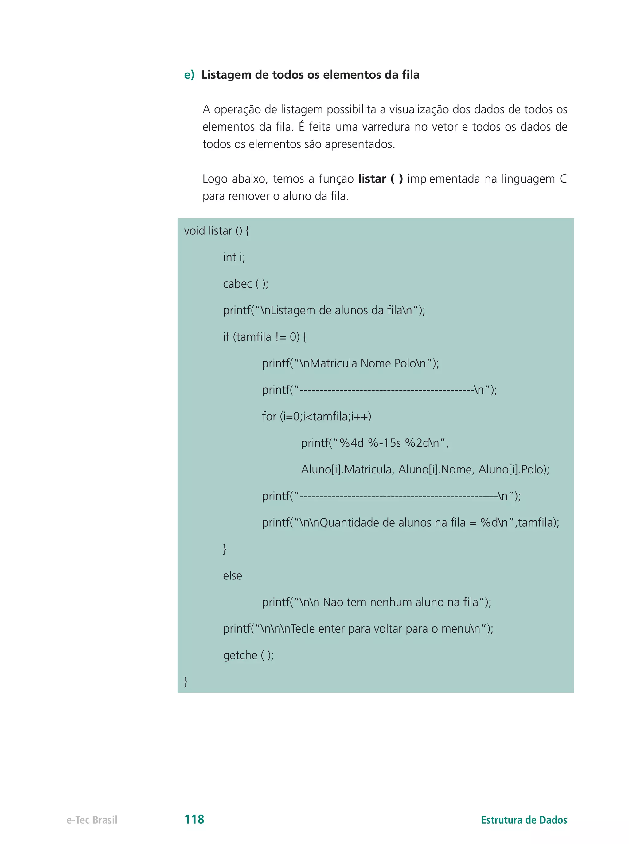 Estrutura de Dadose-Tec Brasil 118
e)	 Listagem de todos os elementos da fila
A operação de listagem possibilita a visualização dos dados de todos os
elementos da fila. É feita uma varredura no vetor e todos os dados de
todos os elementos são apresentados.
Logo abaixo, temos a função listar ( ) implementada na linguagem C
para remover o aluno da fila.
void listar () {
	 int i;
	 cabec ( );
	 printf(“nListagem de alunos da filan”);
	 if (tamfila != 0) {
		 printf(“nMatricula Nome Polon”);
		printf(“--------------------------------------------n”);
		for (i=0;i<tamfila;i++)
			printf(“%4d %-15s %2dn”,
			Aluno[i].Matricula, Aluno[i].Nome, Aluno[i].Polo);
		printf(“--------------------------------------------------n”);
		 printf(“nnQuantidade de alunos na fila = %dn”,tamfila);
	}
	else
		 printf(“nn Nao tem nenhum aluno na fila”);
	 printf(“nnnTecle enter para voltar para o menun”);
	 getche ( );
}
 
