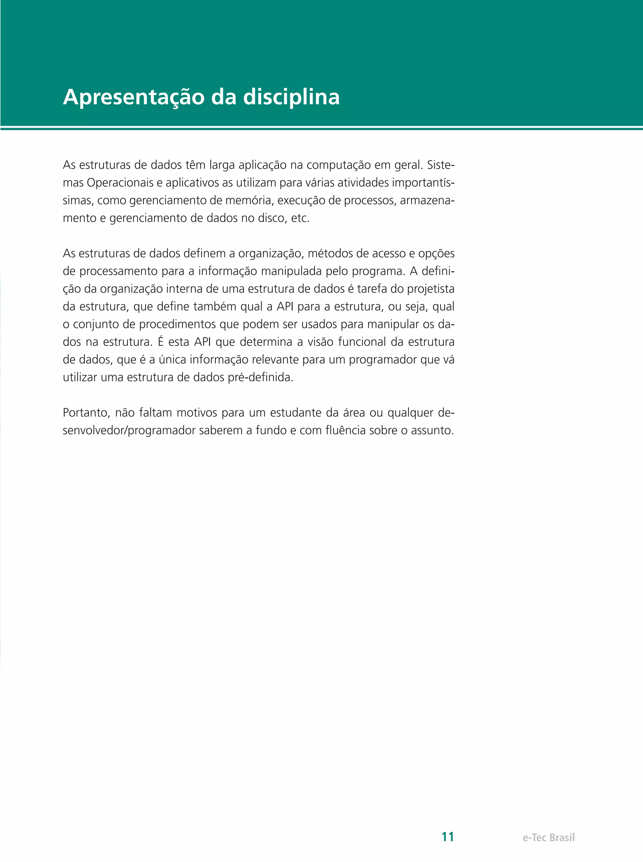 e-Tec Brasil11
Apresentação da disciplina
As estruturas de dados têm larga aplicação na computação em geral. Siste-
mas Operacionais e aplicativos as utilizam para várias atividades importantís-
simas, como gerenciamento de memória, execução de processos, armazena-
mento e gerenciamento de dados no disco, etc.
As estruturas de dados definem a organização, métodos de acesso e opções
de processamento para a informação manipulada pelo programa. A defini-
ção da organização interna de uma estrutura de dados é tarefa do projetista
da estrutura, que define também qual a API para a estrutura, ou seja, qual
o conjunto de procedimentos que podem ser usados para manipular os da-
dos na estrutura. É esta API que determina a visão funcional da estrutura
de dados, que é a única informação relevante para um programador que vá
utilizar uma estrutura de dados pré-definida.
Portanto, não faltam motivos para um estudante da área ou qualquer de-
senvolvedor/programador saberem a fundo e com fluência sobre o assunto.
 